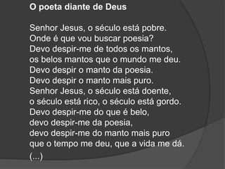 O poeta diante de Deus
Senhor Jesus, o século está pobre.
Onde é que vou buscar poesia?
Devo despir-me de todos os mantos,
os belos mantos que o mundo me deu.
Devo despir o manto da poesia.
Devo despir o manto mais puro.
Senhor Jesus, o século está doente,
o século está rico, o século está gordo.
Devo despir-me do que é belo,
devo despir-me da poesia,
devo despir-me do manto mais puro
que o tempo me deu, que a vida me dá.
(...)
 