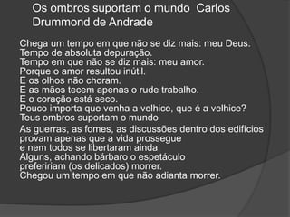 Os ombros suportam o mundo Carlos
Drummond de Andrade
Chega um tempo em que não se diz mais: meu Deus.
Tempo de absoluta depuração.
Tempo em que não se diz mais: meu amor.
Porque o amor resultou inútil.
E os olhos não choram.
E as mãos tecem apenas o rude trabalho.
E o coração está seco.
Pouco importa que venha a velhice, que é a velhice?
Teus ombros suportam o mundo
As guerras, as fomes, as discussões dentro dos edifícios
provam apenas que a vida prossegue
e nem todos se libertaram ainda.
Alguns, achando bárbaro o espetáculo
prefeririam (os delicados) morrer.
Chegou um tempo em que não adianta morrer.
 