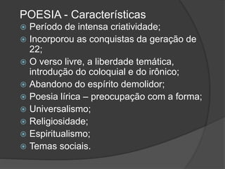 POESIA - Características
 Período de intensa criatividade;
 Incorporou as conquistas da geração de
22;
 O verso livre, a liberdade temática,
introdução do coloquial e do irônico;
 Abandono do espírito demolidor;
 Poesia lírica – preocupação com a forma;
 Universalismo;
 Religiosidade;
 Espiritualismo;
 Temas sociais.
 