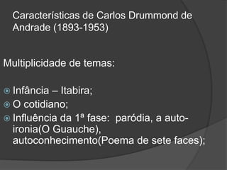 Características de Carlos Drummond de
Andrade (1893-1953)
Multiplicidade de temas:
 Infância – Itabira;
 O cotidiano;
 Influência da 1ª fase: paródia, a auto-
ironia(O Guauche),
autoconhecimento(Poema de sete faces);
 