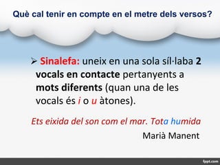 Què cal tenir en compte en el metre dels versos?
 Sinalefa: uneix en una sola síl·laba 2
vocals en contacte pertanyents a...