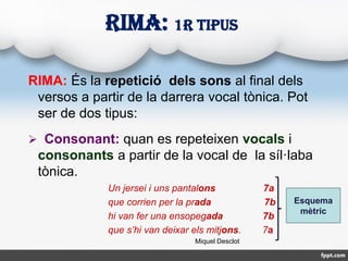 RIMA: És la repetició dels sons al final dels
versos a partir de la darrera vocal tònica. Pot
ser de dos tipus:
 Consonan...