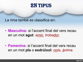 La rima també es classifica en:
• Masculina: si l’accent final del vers recau
en un mot agut: amic, trobador.
• Femenina: ...