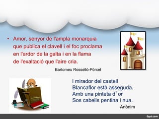 • Amor, senyor de l'ampla monarquia
que publica el clavell i el foc proclama
en l'ardor de la galta i en la flama
de l'exa...