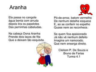 Ela passa no cangote água benta com arruda depois tira os papelotes Das perninhas cabeludas. Na cabeça Dona Aranha Prende dois laços de fita Que a deixam tão esquisita. Aranha Pó-de-arroz, batom vermelho De nenhum detalhe esquece E, ao se conferir no espelho Quase nem se reconhece. Se quem fica apaixonado Já não vê nenhum defeito Imagina um namorado. Que nem enxerga direito. Cleitom P. De Souza e  Bruno de Farias Turma 4.1 