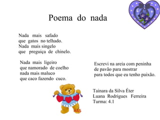 Escrevi na areia com peninha de pavão para mostrar para todos que eu tenho paixão. Tainara da Silva Éter Luana  Rodrigues  Ferreira  Turma: 4.1 Poema  do  nada Nada  mais  safado  que  gatos  no telhado. Nada  mais singelo que  preguiça  de  chinelo. Nada  mais  ligeiro que namorado  de coelho nada mais maluco que caco fazendo  cuco. 
