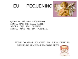 EU  PEQUENINO QUANDO  EU  ERA  PEQUENINO  MINHA  MÃE  ME  DAVA  LEITE AGORA  QUE  SOU  GRANDE  MINHA  MÃE  ME  DA  PORRETE. NOME: DOUGLAS  POLICENO  DA  SILVA, CHARLES MIGUEL DE ALMEIDA E TIAGO DA SILVA 