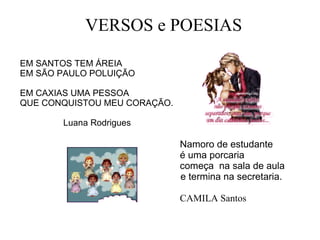 EM SANTOS TEM ÁREIA  EM SÃO PAULO POLUIÇÃO  EM CAXIAS UMA PESSOA  QUE CONQUISTOU MEU CORAÇÃO. Luana Rodrigues Namoro de estudante  é uma porcaria começa  na sala de aula  e termina na secretaria.   CAMILA Santos   VERSOS e POESIAS 