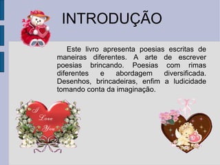 INTRODUÇÃO Este livro apresenta poesias escritas de maneiras diferentes. A arte de escrever poesias brincando. Poesias com rimas diferentes e abordagem diversificada. Desenhos, brincadeiras, enfim a ludicidade tomando conta da imaginação. 