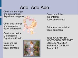 Comi um morango me amoranguei  fiquei amorangado  Comi uma laranja me enlaranjei  fiquei enlaranjado Comi uma pedra  Me empedrei Fiquei pedrificado Comi um litro me enlitrei fiquei enlitrado Comi uma folha  me enfolhei  fiquei enfolharado Fui a feira me enfeirei fiquei enfeirada.  JESSICA SABRINA WOITECHEN BERTOTTI  SUELEN ALMEIDA BARBOSA DA SILVA Turma: 4.2 Ado  Ado Ado 