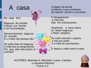 Na  casa  tem:  Bagunça  de montão  criança  pra  família  é só incomodação. Sempre fazendo  bagunça de  montão  E o irmão não escapa não. No sofá cheio de bagunça. A mãe fica se perguntando Por  que  eles não pulam no colchão?  Chegam da escola  contando o que aconteceu de repente  param a conversar.  E desaparecem a mãe fala  eles  me enlouquecem. Assistindo  a  hora inteira  só  fazem bagunça  e falam  besteira. De noite colocam o pijama e vão pra cama e a mãe diz que bacana.  E depois a mãe come e nana. A  casa   AUTORES: Neemias D. Machado, Luana  Cardoso  e Jaqueline Mariano Turma: 4.2  