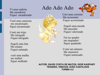 Vi uma cadeira  Me encadeirei  Fiquei  encadeirado  Vesti uma camiseta  me encamisado fiquei encamisado Comi um trigo Me intrigado Fiquei intrigado Engoli uma lata Me enlatei Fiquei enlatado vesti uma malha me malhei fiquei malhado Usei uma corrente Me acorrentei Fiquei acorrentado Engoli uma moeda Me amoedei Fiquei valorizado Fui no quadro  me enquadrei  fiquei quadrado Comi um número Me enumerei Fiquei numerado. AUTOR: DAVID COSTA DE MATOS, IGOR KASPARY  TEIXEIRA, VINICIUS JOÃO CASTILHOS TURMA 4.2  Ado Ado Ado 