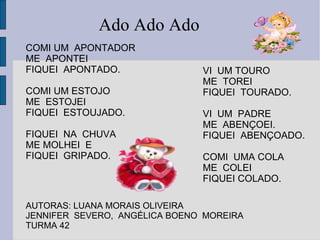 COMI UM  APONTADOR ME  APONTEI FIQUEI  APONTADO. COMI UM ESTOJO  ME  ESTOJEI  FIQUEI  ESTOUJADO. FIQUEI  NA  CHUVA  ME MOLHEI  E  FIQUEI  GRIPADO. AUTORAS: LUANA MORAIS OLIVEIRA JENNIFER  SEVERO,  ANGÉLICA BOENO  MOREIRA TURMA 42 Ado Ado Ado VI  UM TOURO ME  TOREI  FIQUEI  TOURADO. VI  UM  PADRE  ME  ABENÇOEI. FIQUEI  ABENÇOADO. COMI  UMA COLA ME  COLEI FIQUEI COLADO. 