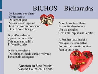 Dr. Lagarto que chato  Virou escravo  Do senhor gato  Apesar de ser ingenuo  Tem que dormir no sereno Ordem do senhor gato O gavião malvado Apesar de ser safado Caiu numa armadilha E ficou fechado O pintinho coitado Que tinha medo do gavião malvado Ficou mais sossegado A minhoca Saramboca  Era muito dorminhoca Um dia acordou  Com uma  espinha nas costas A formiga trabalhadeira  Não quis mais trabalhar  Porque tinha muita comida Para se sustentar. BICHOS  Bicharadas Vanessa da Silva Pereira Vanusa Souza de Oliveira  