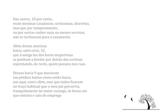 Das outras, 10 por cento,
eram meninas casadoiras, seriíssimas, discretas,
mas que por temperamento,
ou por outras razões mais ou menos secretas,
não se inclinavam para o casamento.

Além destas meninas
havia, salvo erro, 32,
que à meiga luz das horas vespertinas
se punham a bordar por detrás das cortinas
espreitando, de revés, quem passava nas ruas.

Dessas havia 9 que moravam
em prédios baixos como então havia,
um aqui, outro além, mas que todos ficavam
no troço habitual que o meu pai percorria,
tranquilamente no maior sossego, às horas em
que entrava e saía do emprego.
 