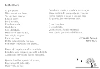 LIBERDADE

Ai que prazer                                Grande é a poesia, a bondade e as danças...
Não cumprir um dever,                        Mas o melhor do mundo são as crianças,
Ter um livro para ler                        Flores, música, o luar, e o sol, que peca
E não o fazer!                               Só quando, em vez de criar, seca.
Ler é maçada,
Estudar é nada.                              O mais que isto
O sol doira                                  É Jesus Cristo,
Sem literatura.                              Que não sabia nada de finanças
O rio corre, bem ou mal,                     Nem consta que tivesse biblioteca...
Sem edição original.
E a brisa, essa,                                                            Fernando Pessoa
De tão naturalmente matinal,                                                     1888-1935
Como tem tempo não tem pressa...

Livros são papéis pintados com tinta.
Estudar é uma coisa em que está indistinta
A distinção entre nada e coisa nenhuma.

Quanto é melhor, quanto há bruma,
Esperar por D. Sebastião,
Quer venha ou não!
 