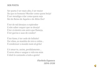 SER POETA

Ser poeta é ser mais alto, é ser maior
Do que os homens! Morder como quem beija!
É ser mendigo e dar como quem seja
Rei do Reino de Aquém e de Além Dor!

É ter de mil desejos o esplendor
E não saber sequer que se deseja!
É ter cá dentro um astro que flameja,
É ter garras e asas de condor!

É ter fome, é ter sede de Infinito!
Por elmo, as manhãs de oiro e cetim…
É condensar o mundo num só grito!

E é amar-te, assim, perdidamente…
É seres alma e sangue e vida em mim
E dizê-lo cantando a toda a gente!

                               Florbela Espanca
                                     1894-1930
 
