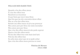 PELA LUZ DOS OLHOS TEUS

Quando a luz dos olhos meus
E a luz dos olhos teus
Resolvem se encontrar
Ai que bom que isso é meu Deus
Que frio que me dá o encontro desse olhar
Mas se a luz dos olhos teus
Resiste aos olhos meus só p'ra me provocar
Meu amor, juro por Deus me sinto incendiar
Meu amor, juro por Deus
Que a luz dos olhos meus já não pode esperar
Quero a luz dos olhos meus
Na luz dos olhos teus sem mais lará-lará
Pela luz dos olhos teus
Eu acho meu amor que só se pode achar
Que a luz dos olhos meus precisa se casar.

                            Vinicius de Moraes
                                    1913-1980
 