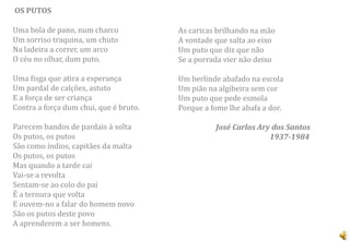 OS PUTOS

Uma bola de pano, num charco            As caricas brilhando na mão
Um sorriso traquina, um chuto           A vontade que salta ao eixo
Na ladeira a correr, um arco            Um puto que diz que não
O céu no olhar, dum puto.               Se a porrada vier não deixo

Uma fisga que atira a esperança         Um berlinde abafado na escola
Um pardal de calções, astuto            Um pião na algibeira sem cor
E a força de ser criança                Um puto que pede esmola
Contra a força dum chui, que é bruto.   Porque a fome lhe abafa a dor.

Parecem bandos de pardais à solta                 José Carlos Ary dos Santos
Os putos, os putos                                               1937-1984
São como índios, capitães da malta
Os putos, os putos
Mas quando a tarde cai
Vai-se a revolta
Sentam-se ao colo do pai
É a ternura que volta
E ouvem-no a falar do homem novo
São os putos deste povo
A aprenderem a ser homens.
 