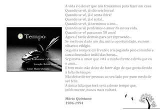 A vida é o dever que nós trouxemos para fazer em casa.
Quando se vê, já são seis horas!
Quando se vê, já é sexta-feira!
Quando se vê, já é natal...
Quando se vê, já terminou o ano...
Quando se vê perdemos o amor da nossa vida.
Quando se vê passaram 50 anos!
Agora é tarde demais para ser reprovado...
Se me fosse dado um dia, outra oportunidade, eu nem
olhava o relógio.
Seguiria sempre em frente e iria jogando pelo caminho a
casca dourada e inútil das horas...
Seguraria o amor que está a minha frente e diria que eu
o amo...
E tem mais: não deixe de fazer algo de que gosta devido
à falta de tempo.
Não deixe de ter pessoas ao seu lado por puro medo de
ser feliz.
A única falta que terá será a desse tempo que,
infelizmente, nunca mais voltará.

Mário Quintana
1906-1994
 