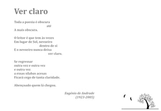 Ver claro
Toda a poesia é obscura
                     até
A mais obscura.

O leitor é que tem às vezes
Em lugar de Sol, nevoeiro
                 dentro de si
E o nevoeiro nunca deixa
                       ver claro.

Se regressar
outra vez e outra vez
e outra vez
a essas sílabas acesas
Ficará cego de tanta claridade.

Abençoado quem lá chegou.

                                    Eugénio de Andrade
                                          (1923-2005)
 
