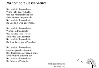 No Comboio Descendente
No comboio descendente
Vinha tudo à gargalhada.
Uns por verem rir os outros
E outros sem ser por nada
No comboio descendente
De Queluz à Cruz Quebrada...

No comboio descendente
Vinham todos à janela
Uns calados para os outros
E outros a dar-lhes trela
No comboio descendente
De Cruz Quebrada a Palmela...

No comboio descendente
Mas que grande reinação!
Uns dormindo, outros com sono,
E outros nem sim nem não
No comboio descendente
De Palmela a Portimão
                                 Fernando Pessoa
                                      1888-1935
 