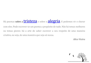 Há poemas sobre a   tristeza e sobre a alegria. E podemos rir e chorar
com eles. Pode escrever-se um poema a propósito de tudo. Não há temas melhores
ou temas piores: há a arte de saber escrever a seu respeito de uma maneira
criativa, ou seja, de uma maneira que seja só nossa.
                                                                  Alice Vieira
 