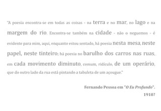 ”A poesia encontra-se em todas as coisas - na   terra e no mar, no lago e na
margem do rio.         Encontra-se também na     cidade    - não o neguemos - é

evidente para mim, aqui, enquanto estou sentado, há poesia nesta    mesa, neste
papel, neste tinteiro; há poesia no barulho dos carros nas ruas,
em   cada movimento diminuto, comum, ridículo, de um operário,
que do outro lado da rua está pintando a tabuleta de um açougue.”


                                           Fernando Pessoa em "O Eu Profundo".
                                                                          1910?
 