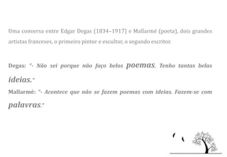 Uma conversa entre Edgar Degas (1834–1917) e Mallarmé (poeta), dois grandes
artistas franceses, o primeiro pintor e escultor, o segundo escritor.



Degas: “- Não sei porque não faço belos          poemas.       Tenho tantas belas

ideias.”
Mallarmé: “- Acontece que não se fazem poemas com ideias. Fazem-se com

palavras.”
 