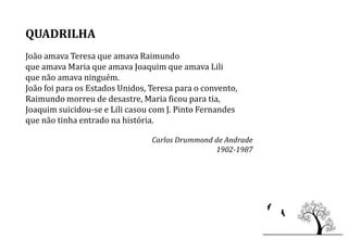 QUADRILHA
João amava Teresa que amava Raimundo
que amava Maria que amava Joaquim que amava Lili
que não amava ninguém.
João foi para os Estados Unidos, Teresa para o convento,
Raimundo morreu de desastre, Maria ficou para tia,
Joaquim suicidou-se e Lili casou com J. Pinto Fernandes
que não tinha entrado na história.

                                 Carlos Drummond de Andrade
                                                 1902-1987
 