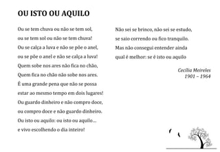 OU ISTO OU AQUILO
Ou se tem chuva ou não se tem sol,        Não sei se brinco, não sei se estudo,
ou se tem sol ou não se tem chuva!        se saio correndo ou fico tranquilo.
Ou se calça a luva e não se põe o anel,   Mas não consegui entender ainda
ou se põe o anel e não se calça a luva!   qual é melhor: se é isto ou aquilo
Quem sobe nos ares não fica no chão,
                                                                        Cecília Meireles
Quem fica no chão não sobe nos ares.                                       1901 – 1964
É uma grande pena que não se possa
estar ao mesmo tempo em dois lugares!
Ou guardo dinheiro e não compro doce,
ou compro doce e não guardo dinheiro.
Ou isto ou aquilo: ou isto ou aquilo…
e vivo escolhendo o dia inteiro!
 