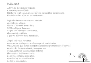 MÃEZINHA
A terra de meu pai era pequena
e os transportes difíceis.
Não havia comboios, nem automóveis, nem aviões, nem mísseis.
Corria branda a noite e a vida era serena.

Segundo informação, concreta e exacta,
dos boletins oficiais,
viviam lá na terra, a essa data,
3023 mulheres, das quais
45 por cento eram de tenra idade,
chamando tenra idade
à que vai do berço até à puberdade.

28 por cento das restantes
eram senhoras, daquelas senhoras que só havia dantes.
Umas, viúvas, que nunca mais (oh! nunca mais!) tinham sequer sorrido
desde o dia da morte do extremoso marido;
outras, senhoras casadas, mães de filhos
(De resto, as senhoras casadas,
pelas suas próprias condições,
não têm que ser consideradas
nestas considerações.)
 