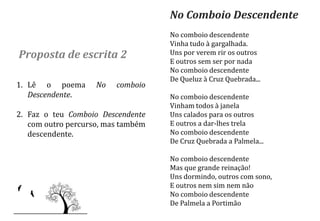 No Comboio Descendente
                                    No comboio descendente
                                    Vinha tudo à gargalhada.
Proposta de escrita 2               Uns por verem rir os outros
                                    E outros sem ser por nada
                                    No comboio descendente
                                    De Queluz à Cruz Quebrada...
1. Lê o poema       No   comboio
   Descendente.                     No comboio descendente
                                    Vinham todos à janela
2. Faz o teu Comboio Descendente    Uns calados para os outros
   com outro percurso, mas também   E outros a dar-lhes trela
   descendente.                     No comboio descendente
                                    De Cruz Quebrada a Palmela...

                                    No comboio descendente
                                    Mas que grande reinação!
                                    Uns dormindo, outros com sono,
                                    E outros nem sim nem não
                                    No comboio descendente
                                    De Palmela a Portimão
 