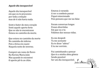 Aquele dia inesquecível

Aquele dia inesquecível          Estavas à varanda
em que eu te procurava           A ver o comboio passar
por toda a estação               Fiquei emocionado
mas de ti não havia nada.        Pois pensava que me ias falar.

Senti o bater do meu coração     Foram conversas longas
Senti aquele aperto forte        Frases divertidas
Que se não te encontrasse        Em que eu e tu
Estava no caminho da morte.      Falámos das nossas vidas.

Que estava no caminho da morte   Eu me despedi
No caminho do inferno            Tu me acenaste
Pois a brisa era suave           Eu te disse “adeus”
Naquela noite de inverno.        E tu me sorriste.

Comprei um ramo de flores        Fui caminhando a pensar
Na florista Maria João           Que és a minha alma gémea
Mas quando te encontrei          Sendo possível
O aperto pô-lo ao chão.          Ser um dia inesquecível.
                                                          João Simões
 