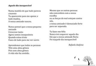 Aquele dia inesquecível

Numa manhã em que tudo parecia      Mesmo que as outras pessoas
cinzento                            não concordem com a nossa
Tu apareceste para me apoiar, e     escolha
tudo mudou,                         ou as forças do mal estejam contra
A nossa amizade nasceu.             nós,
                                    a nossa amizade é demasiado forte
Nunca pensei que a nossa pequena    para ser separada.
amizade
Crescesse tanto                     Tu fazes-me feliz
Agora somos inseparáveis            Nunca irei esquecer aquele dia
Quando estou triste                 Em que a nossa amizade floriu
Fazes de tudo para me ver sorrir.   Foi naquele dia inesquecível!

Aprendemos que todas as pessoas                        Rafaela Atafona
Têm uma alma gémea
Pois sem alma gémea
A vida não faz sentido.
 