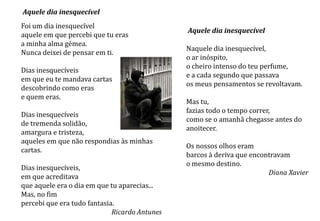 Aquele dia inesquecível
Foi um dia inesquecível
                                               Aquele dia inesquecível
aquele em que percebi que tu eras
a minha alma gémea.
                                               Naquele dia inesquecível,
Nunca deixei de pensar em ti.
                                               o ar inóspito,
                                               o cheiro intenso do teu perfume,
Dias inesquecíveis
                                               e a cada segundo que passava
em que eu te mandava cartas
                                               os meus pensamentos se revoltavam.
descobrindo como eras
e quem eras.
                                               Mas tu,
                                               fazias todo o tempo correr,
Dias inesquecíveis
                                               como se o amanhã chegasse antes do
de tremenda solidão,
                                               anoitecer.
amargura e tristeza,
aqueles em que não respondias às minhas
                                               Os nossos olhos eram
cartas.
                                               barcos à deriva que encontravam
                                               o mesmo destino.
Dias inesquecíveis,
                                                                        Diana Xavier
em que acreditava
que aquele era o dia em que tu aparecias...
Mas, no fim
percebi que era tudo fantasia.
                             Ricardo Antunes
 