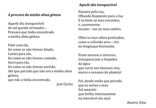 Aquele dia inesquecível
                                               Passava pela rua,
À procura da minha alma gémea                  Olhando fixamente para a lua
                                               E tu foste ao meu encontro,
Aquele dia inesquecível                        e, suavemente
de sol quente arrasador…                       tocaste – me no meu ombro.
Pensava que tinha encontrado
a minha alma gémea.                            Olhei os teus olhos profundos,
                                               como o colorido arco – íris
Falei com ela,                                 no longínquo horizonte.
foi como se não tivesse falado.
Cantei para ela,                               Eram serenos e sinceros,
foi como se não tivesse cantado.               transpareciam a limpidez
Sorri para ela,                                da água
foi como se não tivesse sorrido.               que corre nos imensos rios,
Até que percebi que não era a minha alma       mares e oceanos do planeta!
gémea,
que não a tinha encontrado.                    Foi, desde então que percebi
                                 José Carlos   que tu serias o meu
                                               Sol amarelo
                                               que brilha intensamente
                                               no intocável céu azul.
                                                                                Beatriz Silva
 