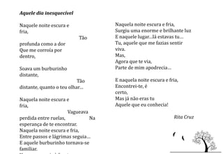 Aquele dia inesquecível

Naquele noite escura e              Naquela noite escura e fria,
fria,                               Surgiu uma enorme e brilhante luz
                           Tão      E naquele lugar…lá estavas tu…
profunda como a dor                 Tu, aquele que me fazias sentir
Que me corroía por                  viva.
dentro,                             Mas,
                                    Agora que te via,
Soava um burburinho                 Parte de mim apodrecia…
distante,
                           Tão      E naquela noite escura e fria,
distante, quanto o teu olhar…       Encontrei-te, é
                                    certo,
Naquela noite escura e              Mas já não eras tu
fria,                               Aquele que eu conhecia!
                      Vagueava
perdida entre ruelas,          Na                               Rita Cruz
esperança de te encontrar.
Naquela noite escura e fria,
Entre passos e lágrimas seguia…
E aquele burburinho tornava-se
familiar.
 