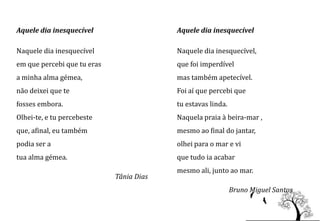 Aquele dia inesquecível                   Aquele dia inesquecível

Naquele dia inesquecível                  Naquele dia inesquecível,
em que percebi que tu eras                que foi imperdível
a minha alma gémea,                       mas também apetecível.
não deixei que te                         Foi aí que percebi que
fosses embora.                            tu estavas linda.
Olhei-te, e tu percebeste                 Naquela praia à beira-mar ,
que, afinal, eu também                    mesmo ao final do jantar,
podia ser a                               olhei para o mar e vi
tua alma gémea.                           que tudo ia acabar
                                          mesmo ali, junto ao mar.
                             Tânia Dias
                                                              Bruno Miguel Santos
 