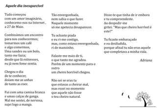 Aquele dia inesquecível

Tudo começou                  Tão envergonhada,                Disse-te que tinha de ir embora
com um amor imaginário,       nem sabia o que fazer.           e tu compreendeste.
conhecemo-nos na Internet ,   Naquele momento                  Ao despedir-me
a 27 de Maio.                 só me apetecia desaparecer.      gritei: "Mas que cheiro horrível é
                                                               este?"
Combinámos um encontro        Tu achaste piada
para nos conhecermos;         e eu ri-me contigo,              Tu ficaste embaraçado
tomarmos um café              mas, como estava envergonhada,   e eu desiludida,
e algo comermos,              ri de mansinho.                  porque afinal tu não eras aquele
Uma sandes ou um bolo,                                         que completava a minha vida.
tanto me fazia;               Falaste-me mais de ti,
desde que lá estivesses,      o que tanto me agradou.                                   Adriana
eu já nem fome sentia.        Porém de um momento para o
                              outro
Chegou o dia                  um cheiro horrível chegou.
de te conhecer,
doíam-me as unhas             Não sei se eras tu
de tanto as roer.             que estavas a cheirar mal,
                              mas rezei no momento
Fui com uma camisa branca     que aquele não fosse
e umas calças de ganga.       o teu cheiro natural.
Mal me sentei, de nervosa,
sujei logo a manga.
 