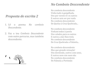No Comboio Descendente
                                    No comboio descendente
                                    Vinha tudo à gargalhada.
Proposta de escrita 2               Uns por verem rir os outros
                                    E outros sem ser por nada
                                    No comboio descendente
1. Lê o poema       No   comboio    De Queluz à Cruz Quebrada...
   Descendente.
                                    No comboio descendente
                                    Vinham todos à janela
2. Faz o teu Comboio Descendente    Uns calados para os outros
   com outro percurso, mas também   E outros a dar-lhes trela
   descendente.                     No comboio descendente
                                    De Cruz Quebrada a Palmela...

                                    No comboio descendente
                                    Mas que grande reinação!
                                    Uns dormindo, outros com sono,
                                    E outros nem sim nem não
                                    No comboio descendente
                                    De Palmela a Portimão
 