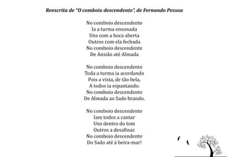 Reescrita de “O comboio descendente”, de Fernando Pessoa

                No comboio descendente
                  Ia a turma ensonada
                 Uns com a boca aberta
                 Outros com ela fechada
                No comboio descendente
                 De Ansião até Almada

                No comboio descendente
               Toda a turma ia acordando
                Pois a vista, de tão bela,
                 A todos ia espantando.
                No comboio descendente
               De Almada ao Sado brando.

                No comboio descendente
                   Iam todos a cantar
                   Uns dentro do tom
                   Outros a desafinar.
                No comboio descendente
                Do Sado até à beira-mar!
 