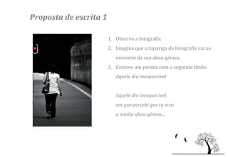 Proposta de escrita 1

                        1. Observa a fotografia.
                        2. Imagina que a rapariga da fotografia vai ao
                           encontro da sua alma gémea.
                        3. Escreve um poema com o seguinte título:
                           Aquele dia inesquecível


                           Aquele dia inesquecível,
                           em que percebi que tu eras
                           a minha alma gémea…
 