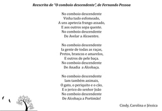 Reescrita de “O comboio descendente”, de Fernando Pessoa

                No comboio descendente
                 Vinha tudo esfomeado,
              A uns apetecia frango assado,
                E aos outros sopa quente.
                No comboio descendente
                  De Avelar a Alcoentre.

                No comboio descendente
                Ia gente de todas as raças,
               Pretos, brancos e amarelos,
                  E outros de pele baça.
                No comboio descendente
                  De Anadia a Alcobaça.

                No comboio descendente
                  Iam também animais,
                O gato, o periquito e o cão,
                 E o jerico do senhor João
                No comboio descendente
                 De Alcobaça a Portimão!
                                                 Cindy, Carolina e Jéssica
 