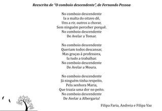 Reescrita de “O comboio descendente”, de Fernando Pessoa

               No comboio descendente
                Ia a malta do oitavo dê,
               Uns a rir, outros a chorar,
             Sem ninguém perceber porquê.
               No comboio descendente
                   De Avelar a Tomar.

                No comboio descendente
                Queriam todos descansar,
                Mas graças à professora,
                   Ia tudo a trabalhar.
                No comboio descendente
                   De Avelar a Moura.

                 No comboio descendente
                Já ninguém tinha respeito,
                    Pela senhora Maria,
               Que trazia uma dor no peito.
                 No comboio descendente
                  De Avelar a Albergaria!
                                        Filipa Faria, Andreia e Filipa Vaz
 