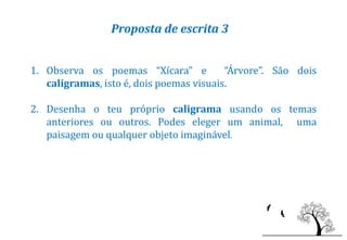 Proposta de escrita 3


1. Observa os poemas “Xícara” e           “Árvore”. São dois
   caligramas, isto é, dois poemas visuais.

2. Desenha o teu próprio caligrama usando os temas
   anteriores ou outros. Podes eleger um animal, uma
   paisagem ou qualquer objeto imaginável.
 