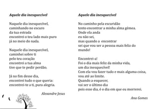 Aquele dia inesquecível                 Aquele dia inesquecível

Naquele dia inesquecível,               No caminho pela escuridão
caminhando no escuro                    tento encontrar a minha alma gémea.
da tua estrada                          Onde ela anda
encontrei o teu lado mais puro          eu não sei,
já no meio do nada.                     mas quando a encontrar
                                        sei que vou ser a pessoa mais feliz do
Naquele dia inesquecível,               mundo!
caminhei sobre ti
pelo teu coração                        Encontrei-a!
encontrei a tua alma                    Foi o dia mais feliz da minha vida,
tive que te pedir perdão.               um dia inesquecível!
                                        Com ela vou fazer tudo e mais alguma coisa,
Já no fim desse dia,                    vou até ao limite.
encontrei tudo o que queria:            Quando a esquecer,
encontrei-te a ti, pura alegria.        vai ser o último dia
                                        pois esse dia, é o dia em que eu morrerei.
                      Alexandre Jesus
                                                                          Ana Gomes
 