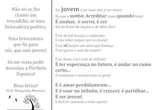 Não sei se lhe        Ser   jovem é ser mais alto, é ser maior
     chamo um             Do que o sonho! Acreditar como quando beija!
 trocadilho, se uma       É sonhar, é sorrir, é ser
brincadeira poética.      Rei do Reino de Aquém e de Além Dor!

                          É ter de mil desejos o esplendor
 Uma brincadeira          E não saber sequer que se deseja!
     que fiz para         É ter aí dentro um astro que flameja,
vós, que sois jovens!     É ter garras e asas de condor!

                          É ter fome, é ter sede de Infinito!
 Só me resta pedir        É ter esperança no futuro, é andar no rumo
desculpa a Florbela       certo…
     Espanca!             É condensar o mundo num só grito!

    Boas férias!          E é amar perdidamente…
Prof. Margarida Meneses   E é voar no infinito, é crescer, é partilhar…
                          É ser jovem!
                          E dizê-lo cantando a toda a gente!
 