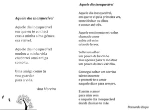 Aquele dia inesquecível

                           Aquele dia inesquecível,
Aquele dia inesquecível    em que te vi pela primeira vez,
                           tentei fechar os olhos
                           e contar até três.
Aquele dia inesquecível
em que eu te conheci       Aquele sentimento estranho
eras a minha alma gémea    chamado amor
era visível.               subiu até mim
                           criando fervor.
Aquele dia inesquecível
mudou a minha vida         Soltei um olhar
                           um pouco de beicinho
encontrei uma amiga
                           mas apenas para te mostrar
como tu.                   um pouco do meu carinho.

Uma amiga como tu          Consegui soltar um sorriso
vou guardar                talvez inocente
para a vida.               e prometi-te o amor
                           naquele dia e para sempre.
             Ana Moreira
                           E assim o amor
                           para mim vem
                           e naquele dia inesquecível
                           decidi chamar-te mãe.
                                                             Bernardo Bispo
 