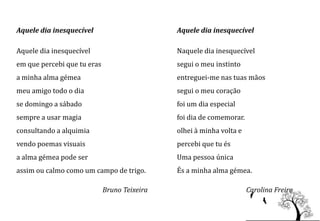 Aquele dia inesquecível                       Aquele dia inesquecível

Aquele dia inesquecível                       Naquele dia inesquecível
em que percebi que tu eras                    segui o meu instinto
a minha alma gémea                            entreguei-me nas tuas mãos
meu amigo todo o dia                          segui o meu coração
se domingo a sábado                           foi um dia especial
sempre a usar magia                           foi dia de comemorar.
consultando a alquimia                        olhei à minha volta e
vendo poemas visuais                          percebi que tu és
a alma gémea pode ser                         Uma pessoa única
assim ou calmo como um campo de trigo.        És a minha alma gémea.

                             Bruno Teixeira                           Carolina Freire
 